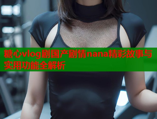 糖心vlog剧国产剧情nana精彩故事与实用功能全解析