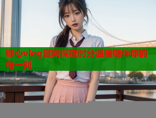 糖心vlog官网深夜时分温暖陪伴你的每一刻