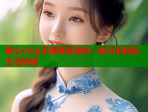 糖心vlog无限畅享邀你一起开启精彩生活旅程