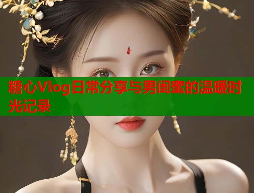 糖心Vlog日常分享与男闺蜜的温暖时光记录