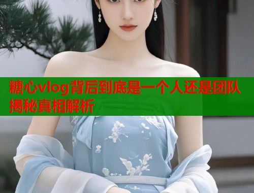 糖心vlog背后到底是一个人还是团队揭秘真相解析