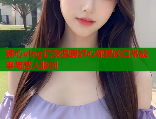 糖心vlog记录温暖好心邻居的日常故事与感人瞬间