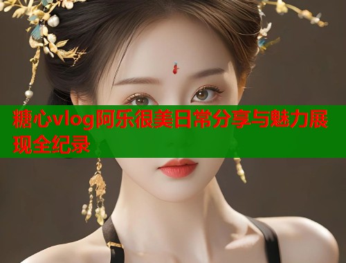糖心vlog阿乐很美日常分享与魅力展现全纪录