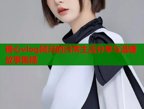 糖心vlog阿月的日常生活分享与温暖故事集锦