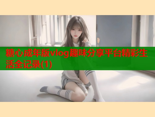 糖心成年版vlog趣味分享平台精彩生活全记录(1)