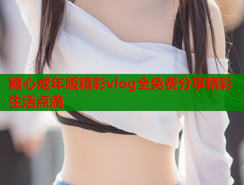 糖心成年版精彩vlog全免费分享精彩生活点滴