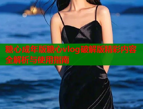 糖心成年版糖心vlog破解版精彩内容全解析与使用指南