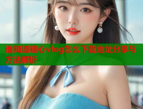 谁知道糖心vlog怎么下载地址分享与方法解析