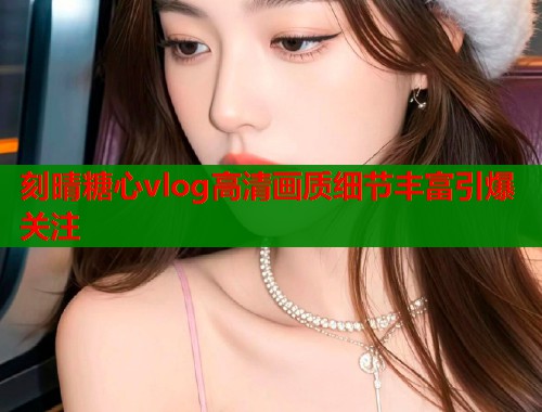 刻晴糖心vlog高清画质细节丰富引爆关注  第2张