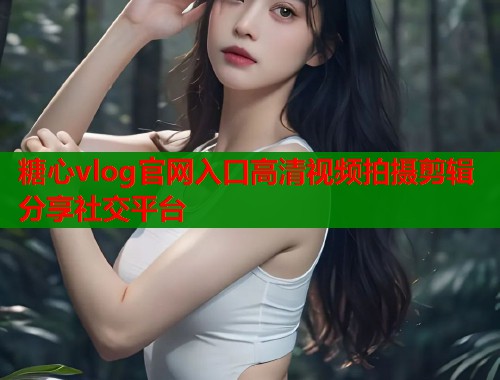 糖心vlog官网入口高清视频拍摄剪辑分享社交平台