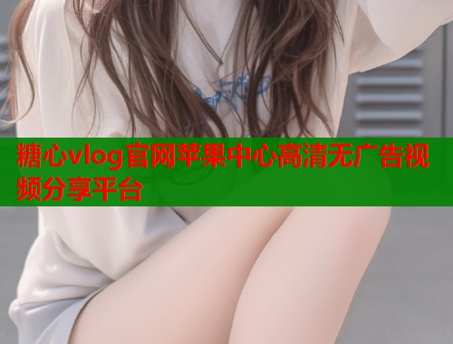 糖心vlog官网苹果中心高清无广告视频分享平台