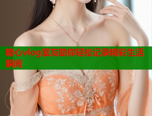 糖心vlog室友助你轻松记录精彩生活瞬间