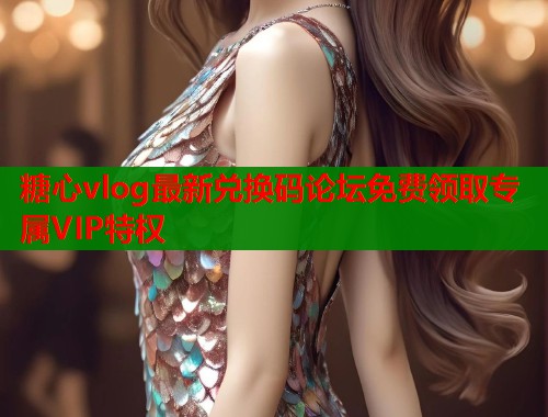 糖心vlog最新兑换码论坛免费领取专属VIP特权